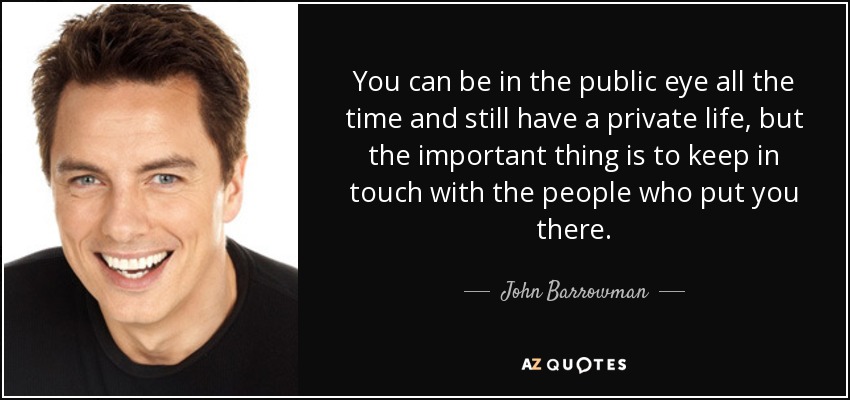 You can be in the public eye all the time and still have a private life, but the important thing is to keep in touch with the people who put you there. - John Barrowman