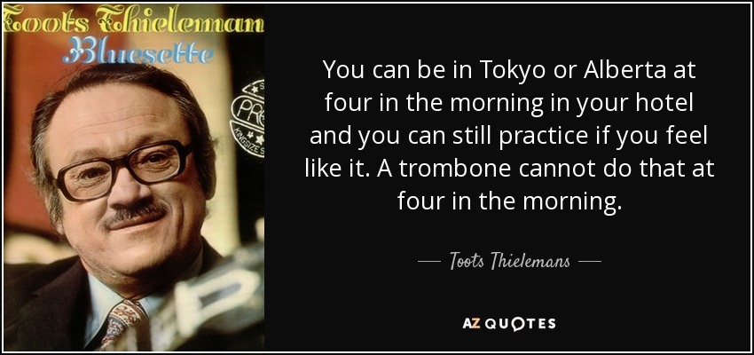 You can be in Tokyo or Alberta at four in the morning in your hotel and you can still practice if you feel like it. A trombone cannot do that at four in the morning. - Toots Thielemans