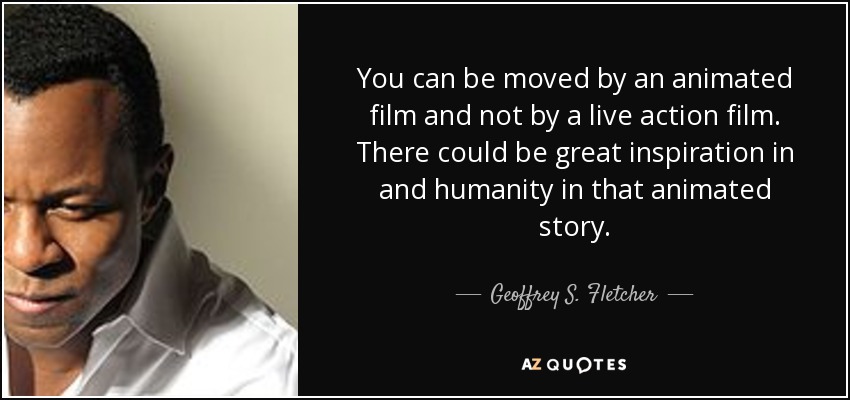 You can be moved by an animated film and not by a live action film. There could be great inspiration in and humanity in that animated story. - Geoffrey S. Fletcher