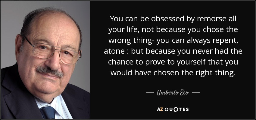 You can be obsessed by remorse all your life, not because you chose the wrong thing- you can always repent, atone : but because you never had the chance to prove to yourself that you would have chosen the right thing. - Umberto Eco