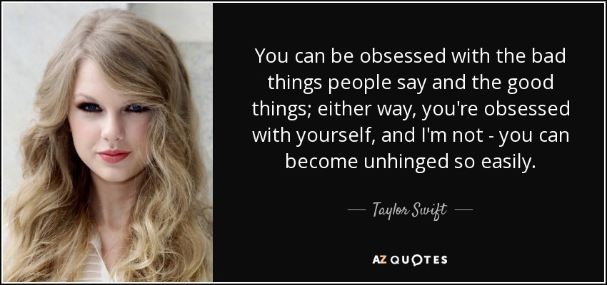 You can be obsessed with the bad things people say and the good things; either way, you're obsessed with yourself, and I'm not - you can become unhinged so easily. - Taylor Swift