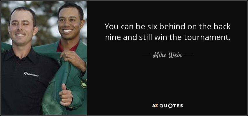 You can be six behind on the back nine and still win the tournament. - Mike Weir