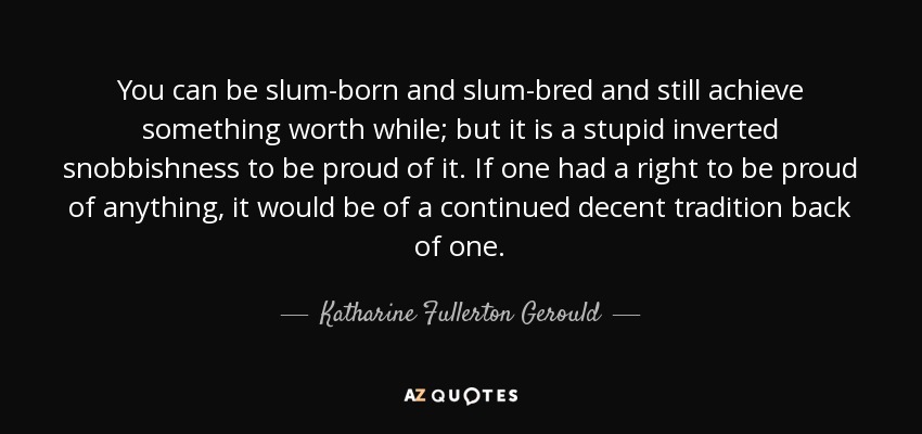 You can be slum-born and slum-bred and still achieve something worth while; but it is a stupid inverted snobbishness to be proud of it. If one had a right to be proud of anything, it would be of a continued decent tradition back of one. - Katharine Fullerton Gerould