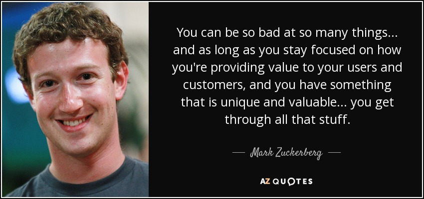 You can be so bad at so many things... and as long as you stay focused on how you're providing value to your users and customers, and you have something that is unique and valuable... you get through all that stuff. - Mark Zuckerberg