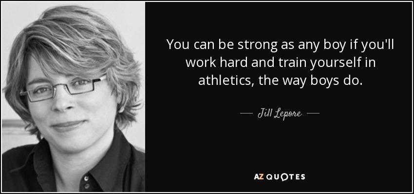 You can be strong as any boy if you'll work hard and train yourself in athletics, the way boys do. - Jill Lepore