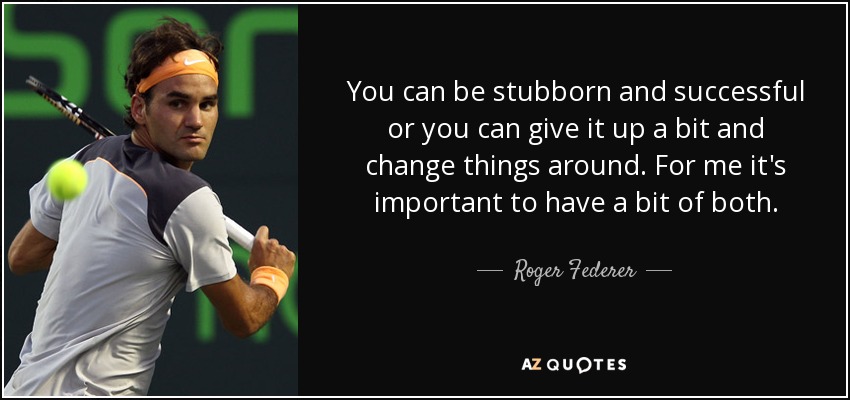 You can be stubborn and successful or you can give it up a bit and change things around. For me it's important to have a bit of both. - Roger Federer