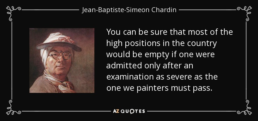 You can be sure that most of the high positions in the country would be empty if one were admitted only after an examination as severe as the one we painters must pass. - Jean-Baptiste-Simeon Chardin