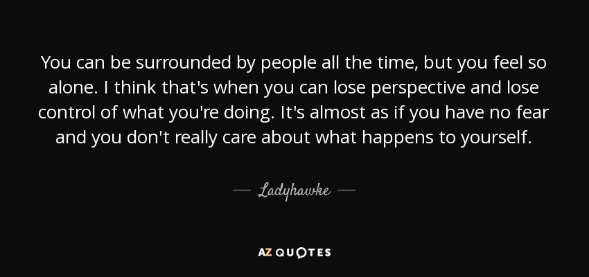You can be surrounded by people all the time, but you feel so alone. I think that's when you can lose perspective and lose control of what you're doing. It's almost as if you have no fear and you don't really care about what happens to yourself. - Ladyhawke