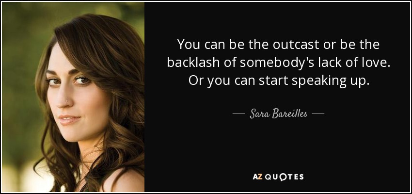 You can be the outcast or be the backlash of somebody's lack of love. Or you can start speaking up. - Sara Bareilles