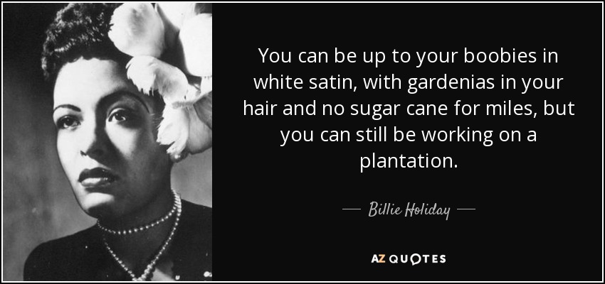 You can be up to your boobies in white satin, with gardenias in your hair and no sugar cane for miles, but you can still be working on a plantation. - Billie Holiday