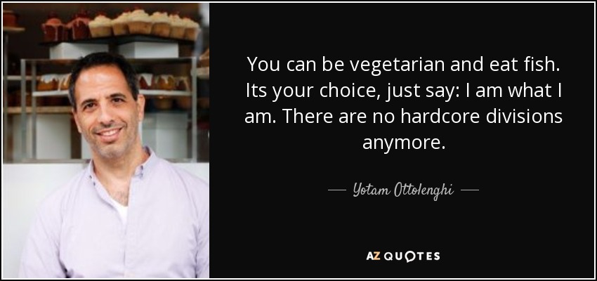 You can be vegetarian and eat fish. Its your choice, just say: I am what I am. There are no hardcore divisions anymore. - Yotam Ottolenghi