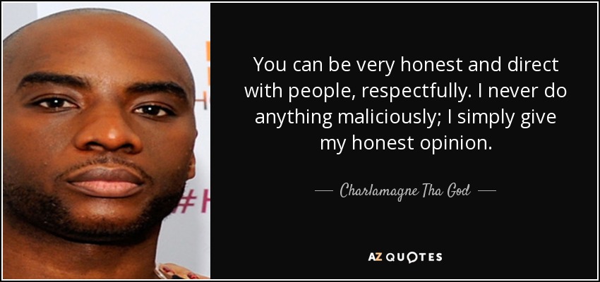 You can be very honest and direct with people, respectfully. I never do anything maliciously; I simply give my honest opinion. - Charlamagne Tha God