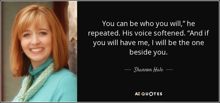 You can be who you will,” he repeated. His voice softened. “And if you will have me, I will be the one beside you. - Shannon Hale