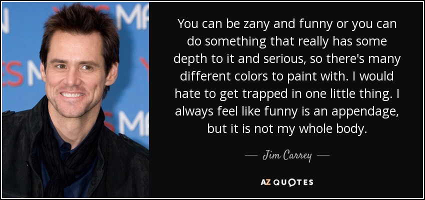 You can be zany and funny or you can do something that really has some depth to it and serious, so there's many different colors to paint with. I would hate to get trapped in one little thing. I always feel like funny is an appendage, but it is not my whole body. - Jim Carrey