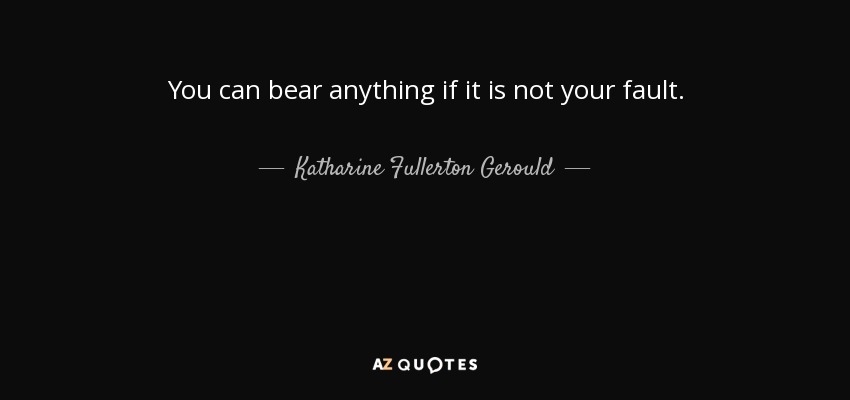 You can bear anything if it is not your fault. - Katharine Fullerton Gerould