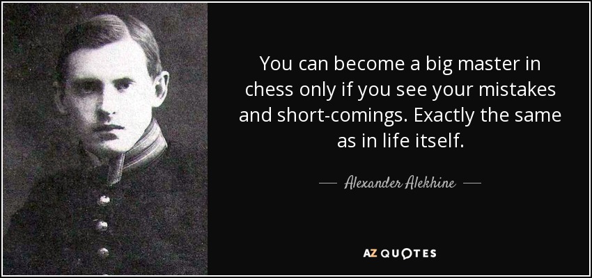 You can become a big master in chess only if you see your mistakes and short-comings. Exactly the same as in life itself. - Alexander Alekhine