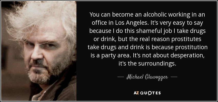 You can become an alcoholic working in an office in Los Angeles. It's very easy to say because I do this shameful job I take drugs or drink, but the real reason prostitutes take drugs and drink is because prostitution is a party area. It's not about desperation, it's the surroundings. - Michael Glawogger