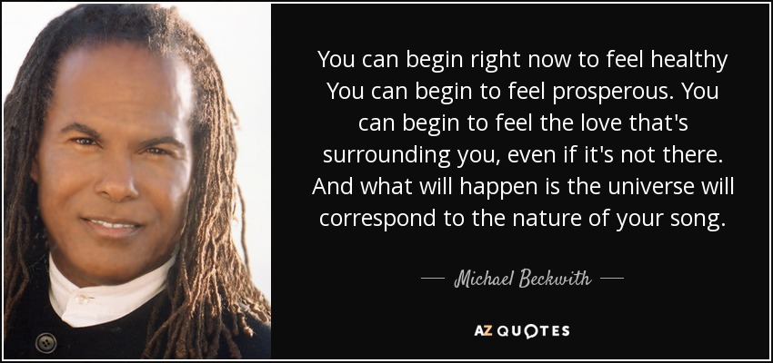 You can begin right now to feel healthy You can begin to feel prosperous. You can begin to feel the love that's surrounding you, even if it's not there. And what will happen is the universe will correspond to the nature of your song. - Michael Beckwith