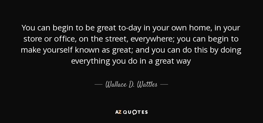 You can begin to be great to-day in your own home, in your store or office, on the street, everywhere; you can begin to make yourself known as great; and you can do this by doing everything you do in a great way - Wallace D. Wattles
