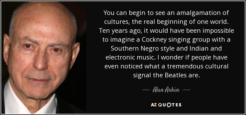 You can begin to see an amalgamation of cultures, the real beginning of one world. Ten years ago, it would have been impossible to imagine a Cockney singing group with a Southern Negro style and Indian and electronic music. I wonder if people have even noticed what a tremendous cultural signal the Beatles are. - Alan Arkin