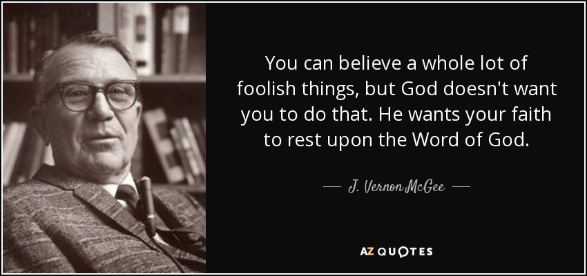 You can believe a whole lot of foolish things, but God doesn't want you to do that. He wants your faith to rest upon the Word of God. - J. Vernon McGee