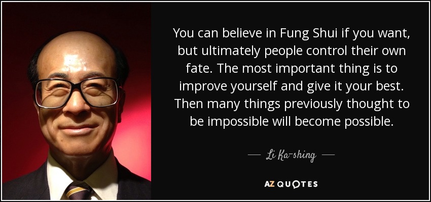 You can believe in Fung Shui if you want, but ultimately people control their own fate. The most important thing is to improve yourself and give it your best. Then many things previously thought to be impossible will become possible. - Li Ka-shing