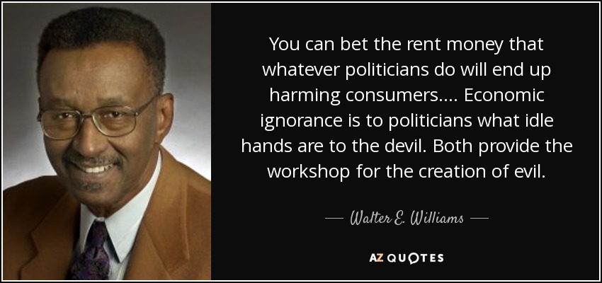 You can bet the rent money that whatever politicians do will end up harming consumers. ... Economic ignorance is to politicians what idle hands are to the devil. Both provide the workshop for the creation of evil. - Walter E. Williams