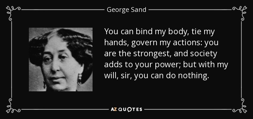 You can bind my body, tie my hands, govern my actions: you are the strongest, and society adds to your power; but with my will, sir, you can do nothing. - George Sand