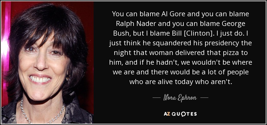 You can blame Al Gore and you can blame Ralph Nader and you can blame George Bush, but I blame Bill [Clinton]. I just do. I just think he squandered his presidency the night that woman delivered that pizza to him, and if he hadn't, we wouldn't be where we are and there would be a lot of people who are alive today who aren't. - Nora Ephron