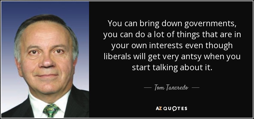 You can bring down governments, you can do a lot of things that are in your own interests even though liberals will get very antsy when you start talking about it. - Tom Tancredo