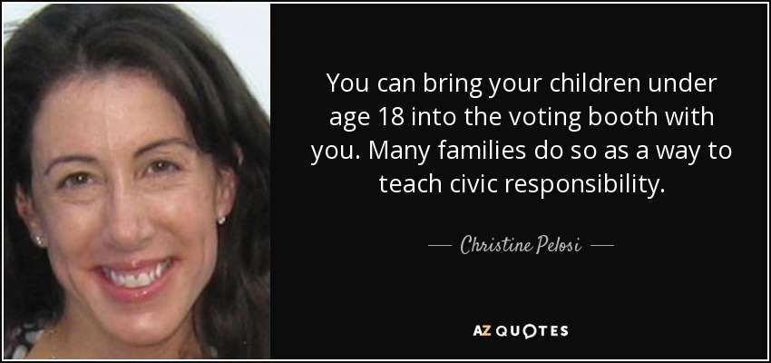 You can bring your children under age 18 into the voting booth with you. Many families do so as a way to teach civic responsibility. - Christine Pelosi
