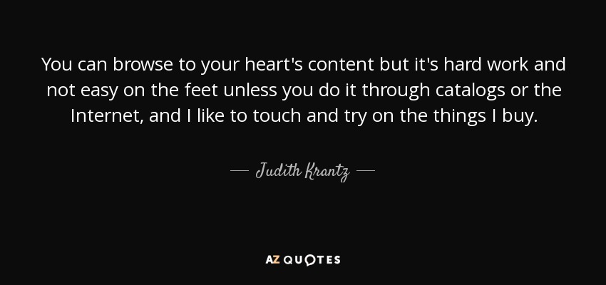 You can browse to your heart's content but it's hard work and not easy on the feet unless you do it through catalogs or the Internet, and I like to touch and try on the things I buy. - Judith Krantz