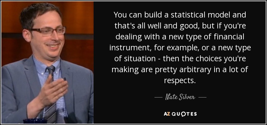 You can build a statistical model and that's all well and good, but if you're dealing with a new type of financial instrument, for example, or a new type of situation - then the choices you're making are pretty arbitrary in a lot of respects. - Nate Silver