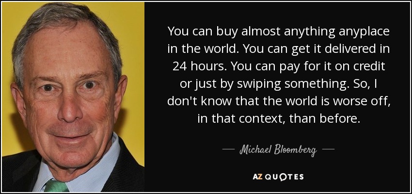 You can buy almost anything anyplace in the world. You can get it delivered in 24 hours. You can pay for it on credit or just by swiping something. So, I don't know that the world is worse off, in that context, than before. - Michael Bloomberg