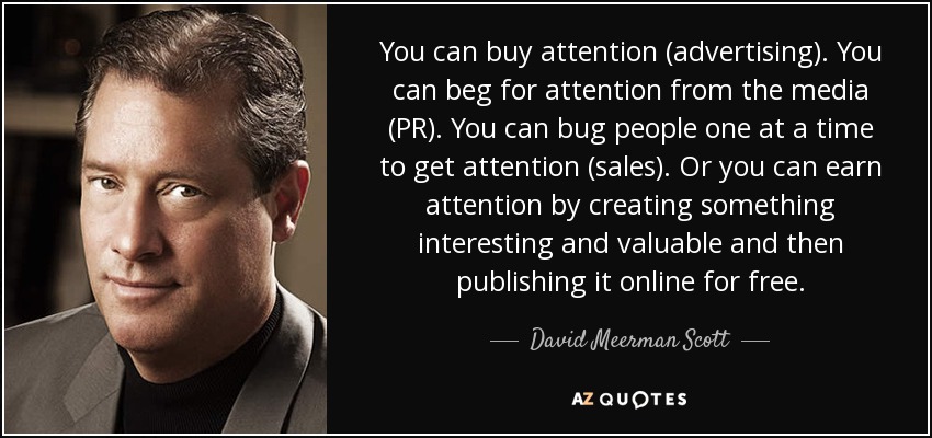 You can buy attention (advertising). You can beg for attention from the media (PR). You can bug people one at a time to get attention (sales). Or you can earn attention by creating something interesting and valuable and then publishing it online for free. - David Meerman Scott