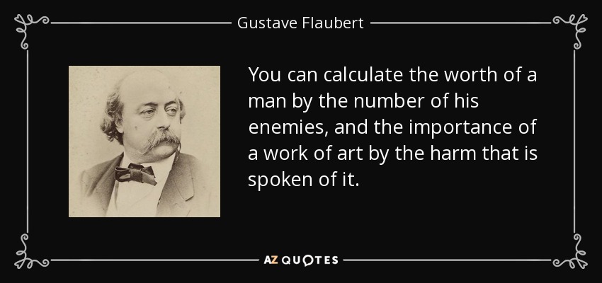 You can calculate the worth of a man by the number of his enemies, and the importance of a work of art by the harm that is spoken of it. - Gustave Flaubert