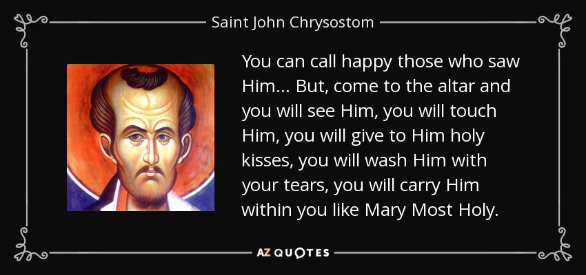 You can call happy those who saw Him... But, come to the altar and you will see Him, you will touch Him, you will give to Him holy kisses, you will wash Him with your tears, you will carry Him within you like Mary Most Holy. - Saint John Chrysostom