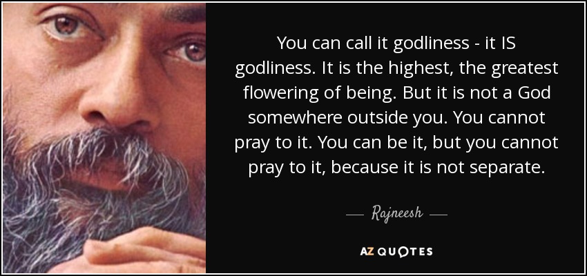 You can call it godliness - it IS godliness. It is the highest, the greatest flowering of being. But it is not a God somewhere outside you. You cannot pray to it. You can be it, but you cannot pray to it, because it is not separate. - Rajneesh