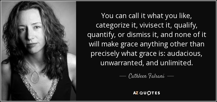 You can call it what you like, categorize it, vivisect it, qualify, quantify, or dismiss it, and none of it will make grace anything other than precisely what grace is: audacious, unwarranted, and unlimited. - Cathleen Falsani