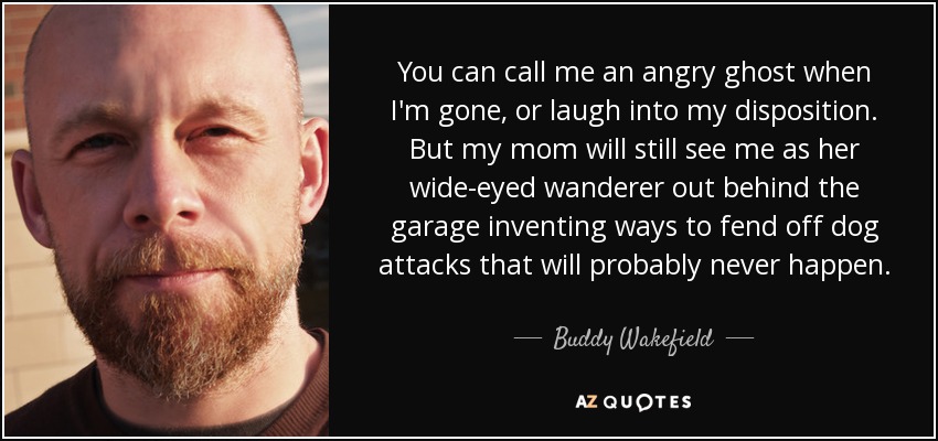 You can call me an angry ghost when I'm gone, or laugh into my disposition. But my mom will still see me as her wide-eyed wanderer out behind the garage inventing ways to fend off dog attacks that will probably never happen. - Buddy Wakefield