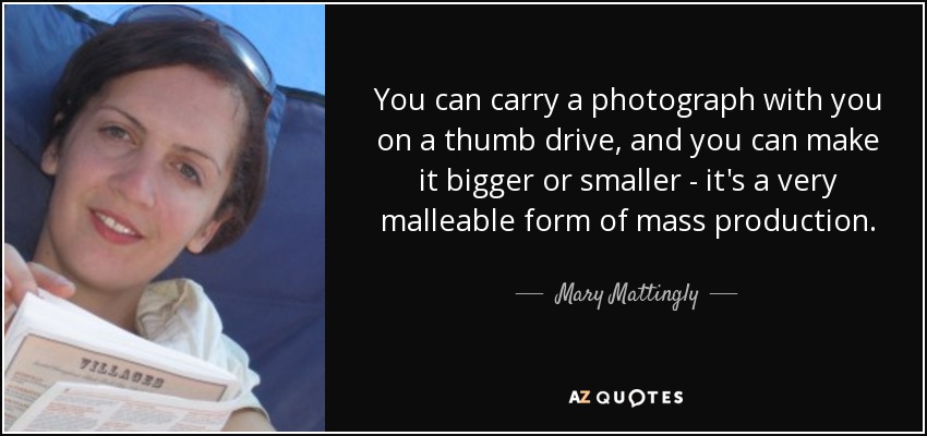 You can carry a photograph with you on a thumb drive, and you can make it bigger or smaller - it's a very malleable form of mass production. - Mary Mattingly