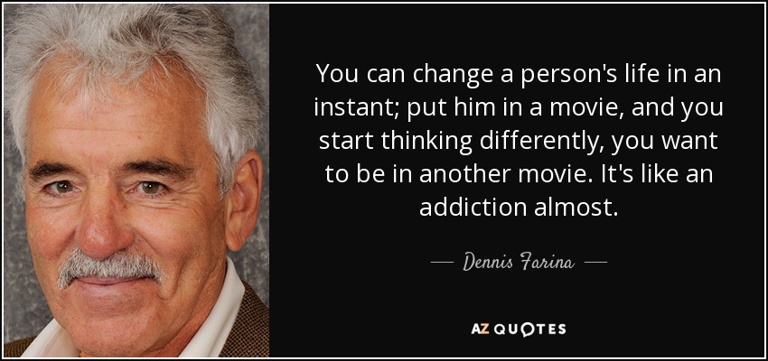 You can change a person's life in an instant; put him in a movie, and you start thinking differently, you want to be in another movie. It's like an addiction almost. - Dennis Farina