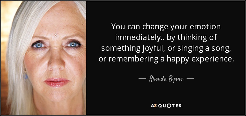 You can change your emotion immediately .. by thinking of something joyful, or singing a song, or remembering a happy experience. - Rhonda Byrne