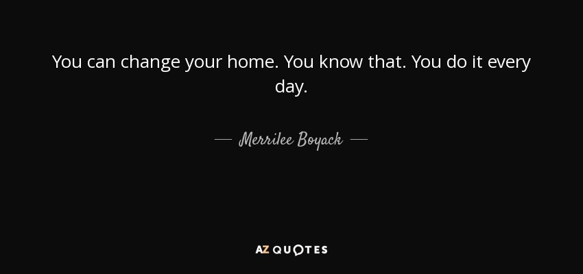 You can change your home. You know that. You do it every day. - Merrilee Boyack