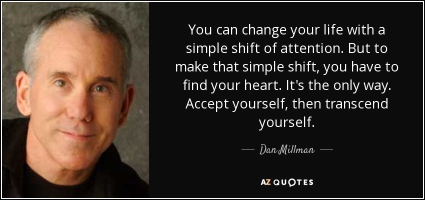 You can change your life with a simple shift of attention. But to make that simple shift, you have to find your heart. It's the only way. Accept yourself, then transcend yourself. - Dan Millman