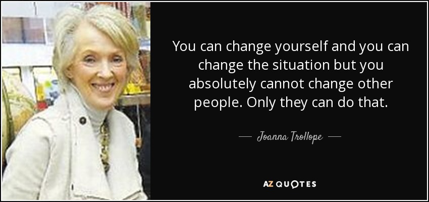 You can change yourself and you can change the situation but you absolutely cannot change other people. Only they can do that. - Joanna Trollope