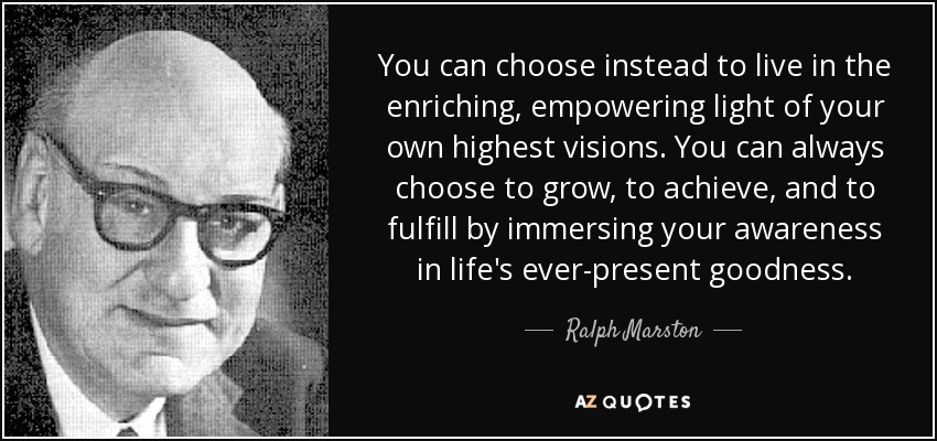 You can choose instead to live in the enriching, empowering light of your own highest visions. You can always choose to grow, to achieve, and to fulfill by immersing your awareness in life's ever-present goodness. - Ralph Marston
