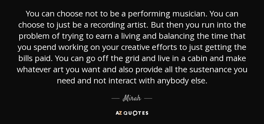 You can choose not to be a performing musician. You can choose to just be a recording artist. But then you run into the problem of trying to earn a living and balancing the time that you spend working on your creative efforts to just getting the bills paid. You can go off the grid and live in a cabin and make whatever art you want and also provide all the sustenance you need and not interact with anybody else. - Mirah