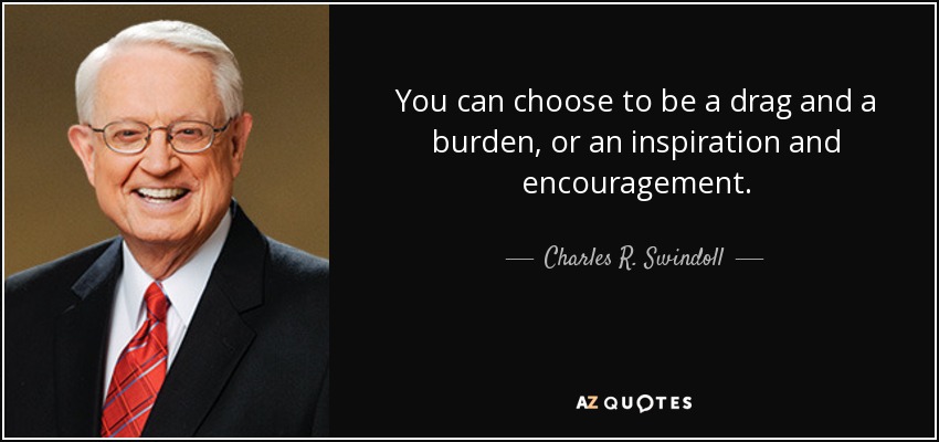 You can choose to be a drag and a burden, or an inspiration and encouragement. - Charles R. Swindoll