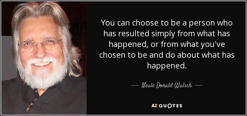 You can choose to be a person who has resulted simply from what has happened, or from what you've chosen to be and do about what has happened. - Neale Donald Walsch